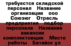 требуестся складской персонал › Название организации ­ ооо Союзюг › Отрасль предприятия ­ подбор персонала › Название вакансии ­ комплектовщик › Место работы ­ Батайск ул.Ворошилова 106а › Подчинение ­ бригадир › Минимальный оклад ­ 22 600 › Максимальный оклад ­ 36 320 › Возраст от ­ 18 › Возраст до ­ 55 - Ростовская обл. Работа » Вакансии   